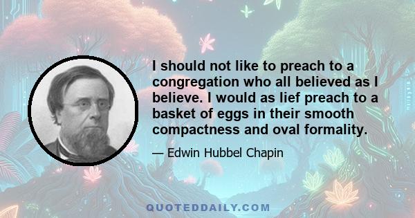 I should not like to preach to a congregation who all believed as I believe. I would as lief preach to a basket of eggs in their smooth compactness and oval formality.