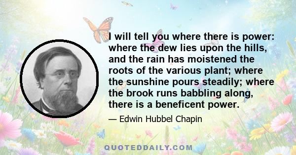 I will tell you where there is power: where the dew lies upon the hills, and the rain has moistened the roots of the various plant; where the sunshine pours steadily; where the brook runs babbling along, there is a