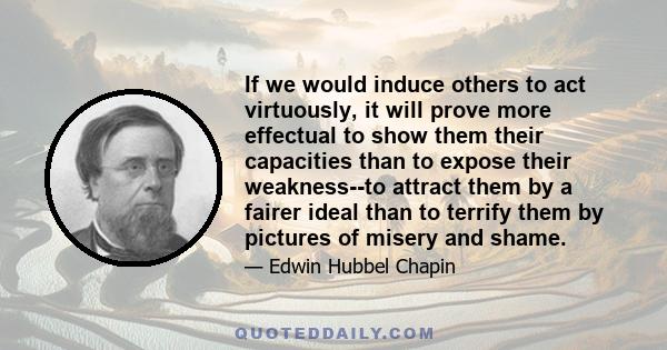 If we would induce others to act virtuously, it will prove more effectual to show them their capacities than to expose their weakness--to attract them by a fairer ideal than to terrify them by pictures of misery and