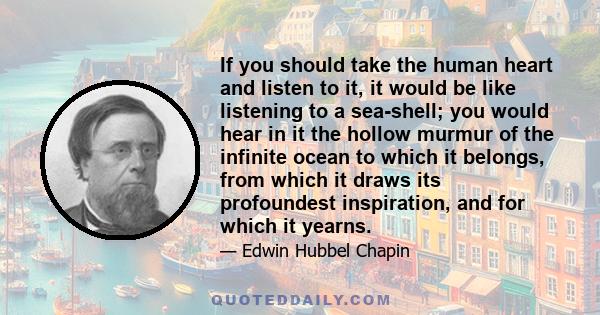 If you should take the human heart and listen to it, it would be like listening to a sea-shell; you would hear in it the hollow murmur of the infinite ocean to which it belongs, from which it draws its profoundest