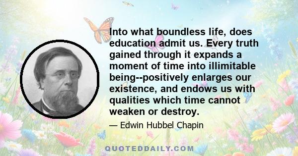 Into what boundless life, does education admit us. Every truth gained through it expands a moment of time into illimitable being--positively enlarges our existence, and endows us with qualities which time cannot weaken