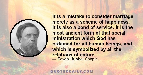 It is a mistake to consider marriage merely as a scheme of happiness. It is also a bond of service. It is the most ancient form of that social ministration which God has ordained for all human beings, and which is