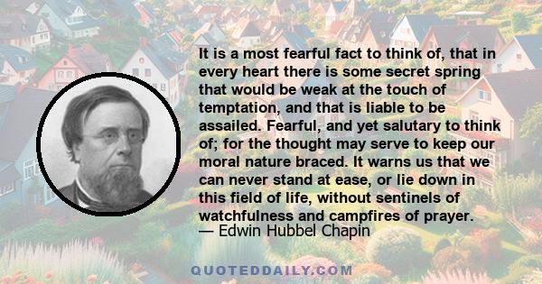 It is a most fearful fact to think of, that in every heart there is some secret spring that would be weak at the touch of temptation, and that is liable to be assailed. Fearful, and yet salutary to think of; for the