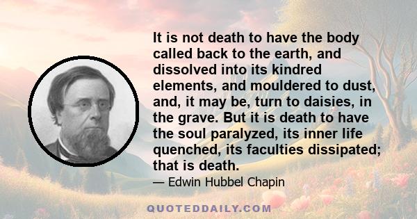 It is not death to have the body called back to the earth, and dissolved into its kindred elements, and mouldered to dust, and, it may be, turn to daisies, in the grave. But it is death to have the soul paralyzed, its