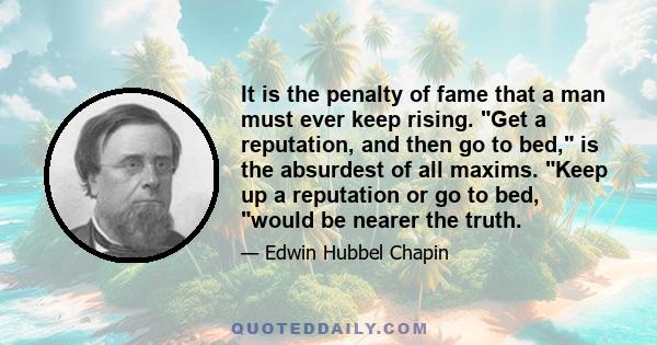 It is the penalty of fame that a man must ever keep rising. Get a reputation, and then go to bed, is the absurdest of all maxims. Keep up a reputation or go to bed, would be nearer the truth.