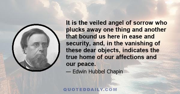 It is the veiled angel of sorrow who plucks away one thing and another that bound us here in ease and security, and, in the vanishing of these dear objects, indicates the true home of our affections and our peace.