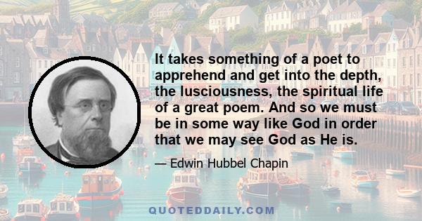 It takes something of a poet to apprehend and get into the depth, the lusciousness, the spiritual life of a great poem. And so we must be in some way like God in order that we may see God as He is.