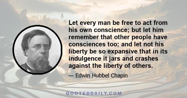 Let every man be free to act from his own conscience; but let him remember that other people have consciences too; and let not his liberty be so expansive that in its indulgence it jars and crashes against the liberty