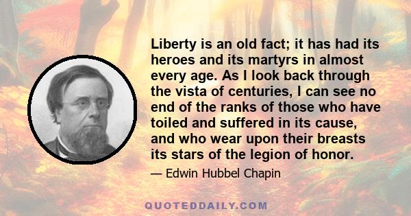 Liberty is an old fact; it has had its heroes and its martyrs in almost every age. As I look back through the vista of centuries, I can see no end of the ranks of those who have toiled and suffered in its cause, and who 