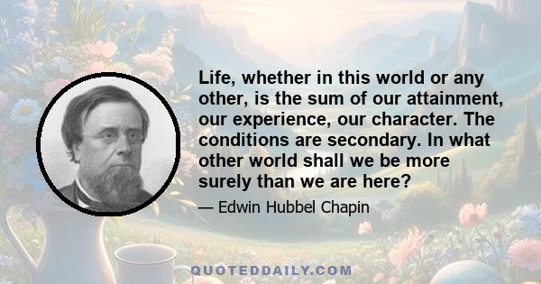 Life, whether in this world or any other, is the sum of our attainment, our experience, our character. The conditions are secondary. In what other world shall we be more surely than we are here?