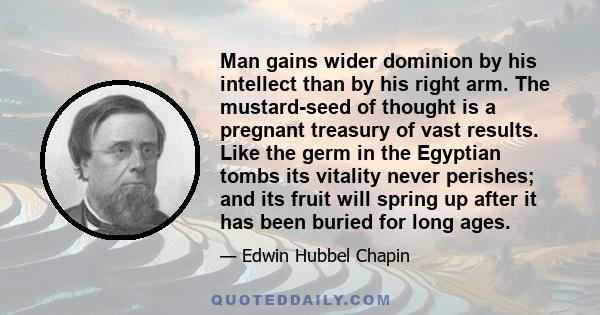 Man gains wider dominion by his intellect than by his right arm. The mustard-seed of thought is a pregnant treasury of vast results. Like the germ in the Egyptian tombs its vitality never perishes; and its fruit will