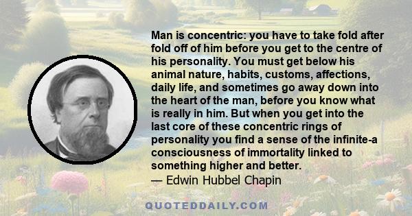 Man is concentric: you have to take fold after fold off of him before you get to the centre of his personality. You must get below his animal nature, habits, customs, affections, daily life, and sometimes go away down