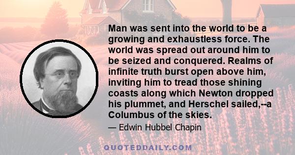 Man was sent into the world to be a growing and exhaustless force. The world was spread out around him to be seized and conquered. Realms of infinite truth burst open above him, inviting him to tread those shining