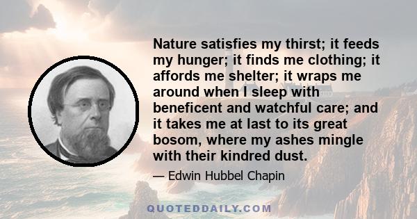 Nature satisfies my thirst; it feeds my hunger; it finds me clothing; it affords me shelter; it wraps me around when I sleep with beneficent and watchful care; and it takes me at last to its great bosom, where my ashes