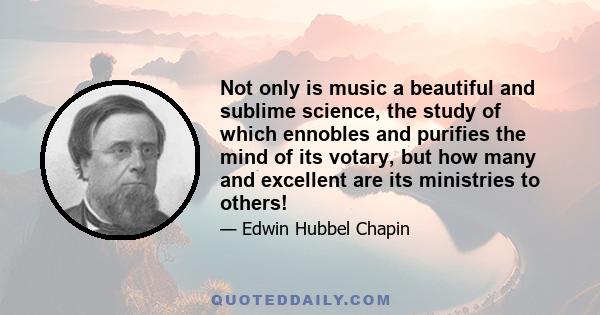 Not only is music a beautiful and sublime science, the study of which ennobles and purifies the mind of its votary, but how many and excellent are its ministries to others!