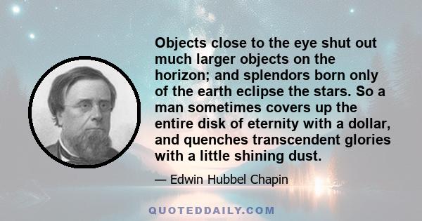 Objects close to the eye shut out much larger objects on the horizon; and splendors born only of the earth eclipse the stars. So a man sometimes covers up the entire disk of eternity with a dollar, and quenches