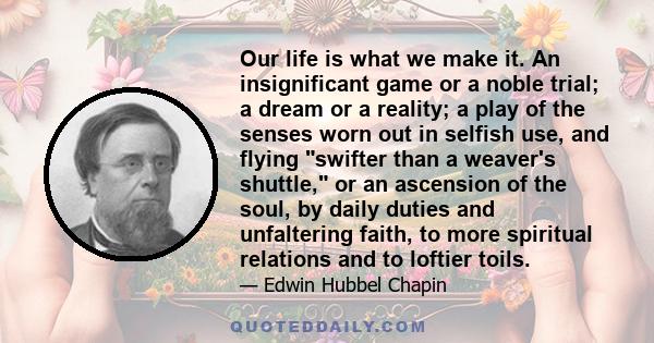 Our life is what we make it. An insignificant game or a noble trial; a dream or a reality; a play of the senses worn out in selfish use, and flying swifter than a weaver's shuttle, or an ascension of the soul, by daily