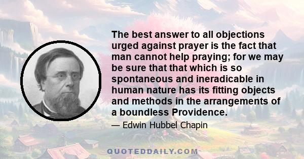 The best answer to all objections urged against prayer is the fact that man cannot help praying; for we may be sure that that which is so spontaneous and ineradicable in human nature has its fitting objects and methods