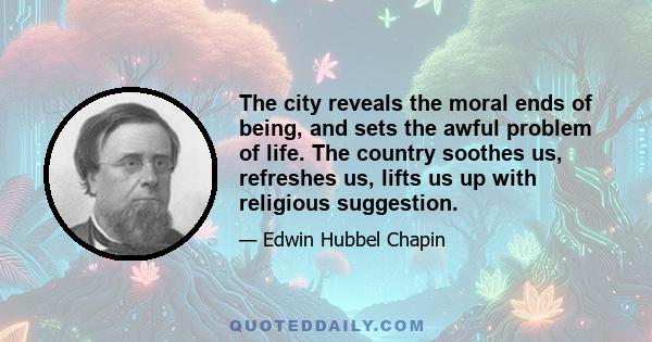 The city reveals the moral ends of being, and sets the awful problem of life. The country soothes us, refreshes us, lifts us up with religious suggestion.