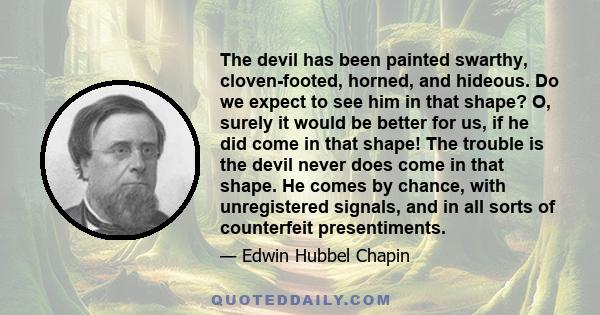 The devil has been painted swarthy, cloven-footed, horned, and hideous. Do we expect to see him in that shape? O, surely it would be better for us, if he did come in that shape! The trouble is the devil never does come