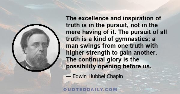 The excellence and inspiration of truth is in the pursuit, not in the mere having of it. The pursuit of all truth is a kind of gymnastics; a man swings from one truth with higher strength to gain another. The continual