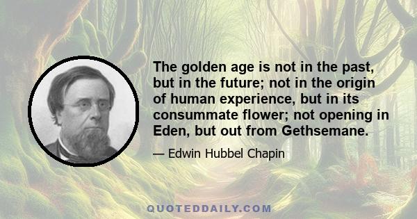 The golden age is not in the past, but in the future; not in the origin of human experience, but in its consummate flower; not opening in Eden, but out from Gethsemane.