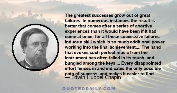 The greatest successes grow out of great failures. In numerous instances the result is better that comes after a series of abortive experiences than it would have been if it had come at once; for all these successive