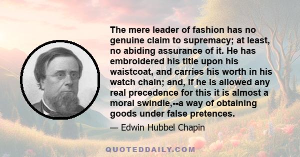 The mere leader of fashion has no genuine claim to supremacy; at least, no abiding assurance of it. He has embroidered his title upon his waistcoat, and carries his worth in his watch chain; and, if he is allowed any