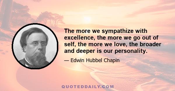 The more we sympathize with excellence, the more we go out of self, the more we love, the broader and deeper is our personality.