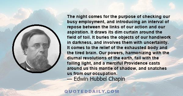 The night comes for the purpose of checking our busy employment, and introducing an interval of repose between the links of our action and our aspiration. It draws its dim curtain around the field of toil. It buries the 