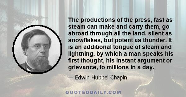 The productions of the press, fast as steam can make and carry them, go abroad through all the land, silent as snowflakes, but potent as thunder. It is an additional tongue of steam and lightning, by which a man speaks