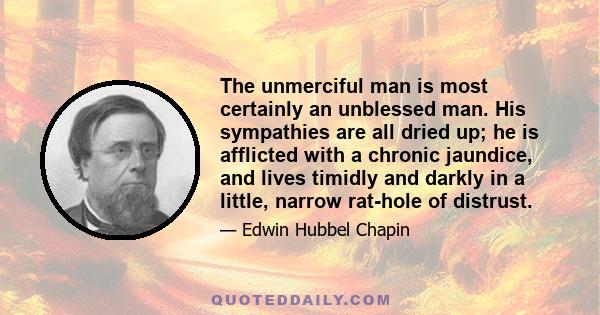 The unmerciful man is most certainly an unblessed man. His sympathies are all dried up; he is afflicted with a chronic jaundice, and lives timidly and darkly in a little, narrow rat-hole of distrust.