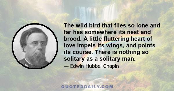 The wild bird that flies so lone and far has somewhere its nest and brood. A little fluttering heart of love impels its wings, and points its course. There is nothing so solitary as a solitary man.