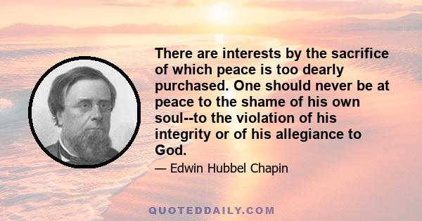 There are interests by the sacrifice of which peace is too dearly purchased. One should never be at peace to the shame of his own soul--to the violation of his integrity or of his allegiance to God.