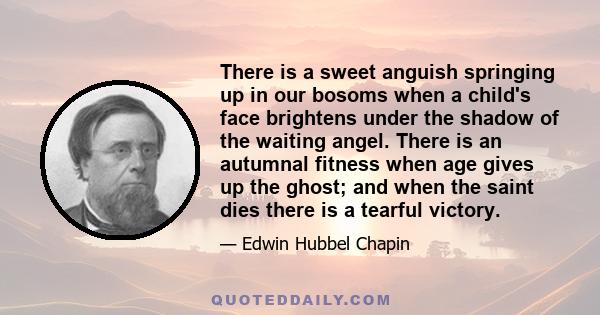 There is a sweet anguish springing up in our bosoms when a child's face brightens under the shadow of the waiting angel. There is an autumnal fitness when age gives up the ghost; and when the saint dies there is a