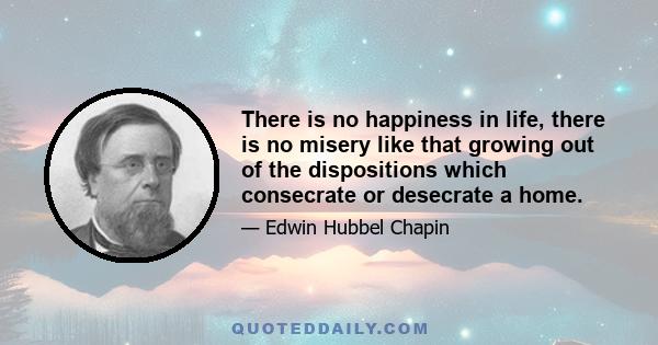 There is no happiness in life, there is no misery like that growing out of the dispositions which consecrate or desecrate a home.