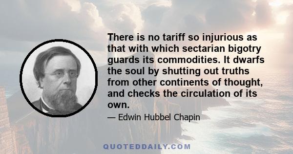 There is no tariff so injurious as that with which sectarian bigotry guards its commodities. It dwarfs the soul by shutting out truths from other continents of thought, and checks the circulation of its own.