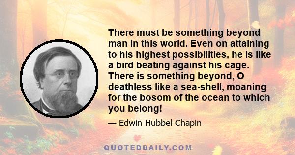 There must be something beyond man in this world. Even on attaining to his highest possibilities, he is like a bird beating against his cage. There is something beyond, O deathless like a sea-shell, moaning for the