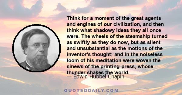 Think for a moment of the great agents and engines of our civilization, and then think what shadowy ideas they all once were. The wheels of the steamship turned as swiftly as they do now, but as silent and unsubstantial 