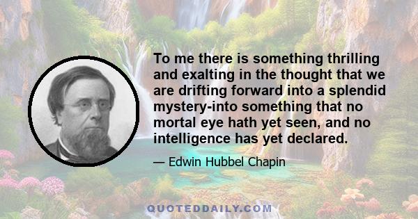 To me there is something thrilling and exalting in the thought that we are drifting forward into a splendid mystery-into something that no mortal eye hath yet seen, and no intelligence has yet declared.