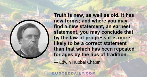 Truth is new, as well as old. It has new forms; and where you may find a new statement, an earnest statement, you may conclude that by the law of progress it is more likely to be a correct statement than that which has