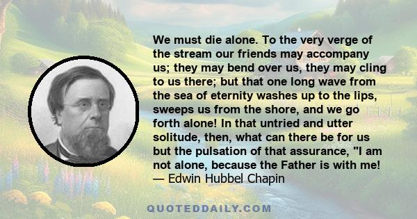 We must die alone. To the very verge of the stream our friends may accompany us; they may bend over us, they may cling to us there; but that one long wave from the sea of eternity washes up to the lips, sweeps us from