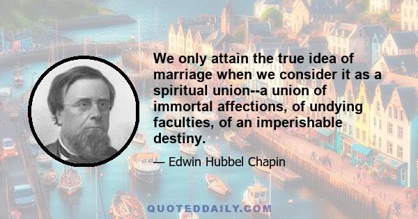 We only attain the true idea of marriage when we consider it as a spiritual union--a union of immortal affections, of undying faculties, of an imperishable destiny.