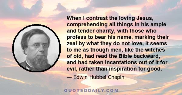 When I contrast the loving Jesus, comprehending all things in his ample and tender charity, with those who profess to bear his name, marking their zeal by what they do not love, it seems to me as though men, like the