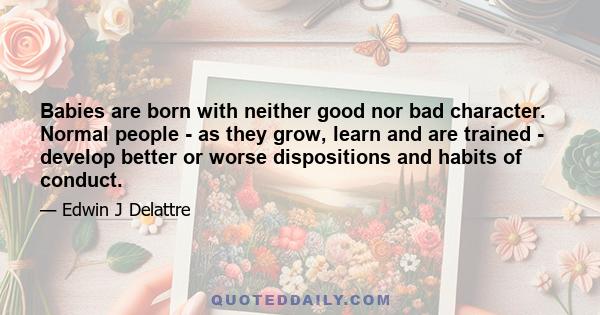 Babies are born with neither good nor bad character. Normal people - as they grow, learn and are trained - develop better or worse dispositions and habits of conduct.