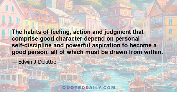 The habits of feeling, action and judgment that comprise good character depend on personal self-discipline and powerful aspiration to become a good person, all of which must be drawn from within.