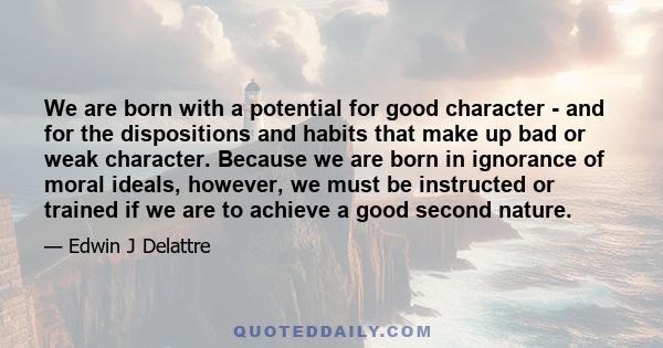 We are born with a potential for good character - and for the dispositions and habits that make up bad or weak character. Because we are born in ignorance of moral ideals, however, we must be instructed or trained if we 