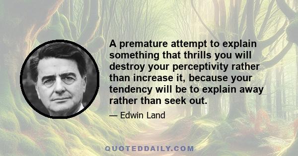 A premature attempt to explain something that thrills you will destroy your perceptivity rather than increase it, because your tendency will be to explain away rather than seek out.