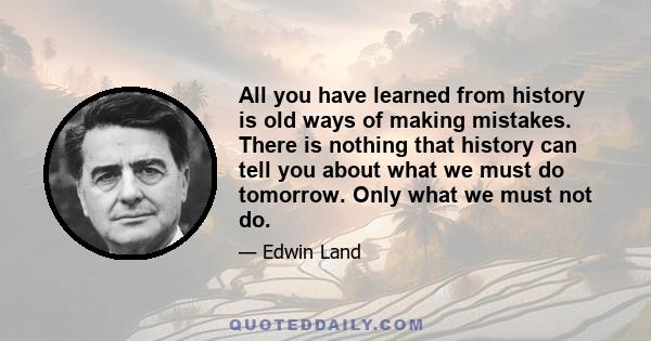 All you have learned from history is old ways of making mistakes. There is nothing that history can tell you about what we must do tomorrow. Only what we must not do.