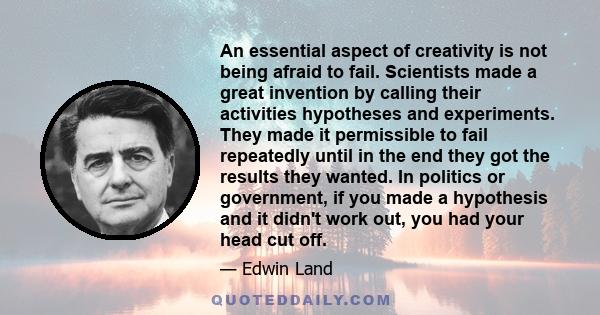 An essential aspect of creativity is not being afraid to fail. Scientists made a great invention by calling their activities hypotheses and experiments. They made it permissible to fail repeatedly until in the end they